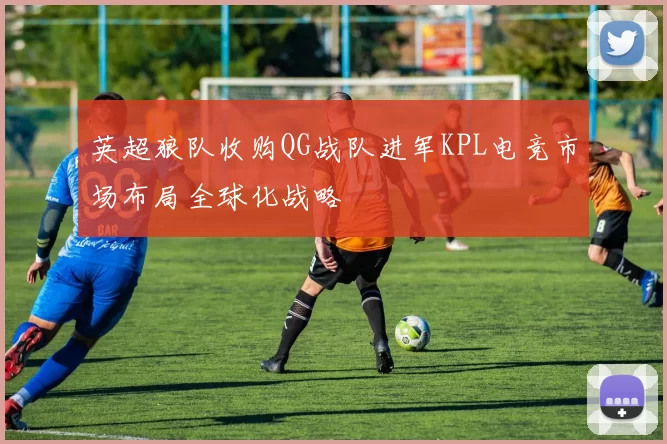 英超狼队收购QG战队进军KPL电竞市场布局全球化战略