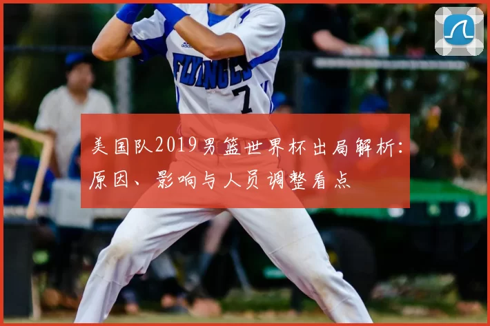 美国队2019男篮世界杯出局解析：原因、影响与人员调整看点
