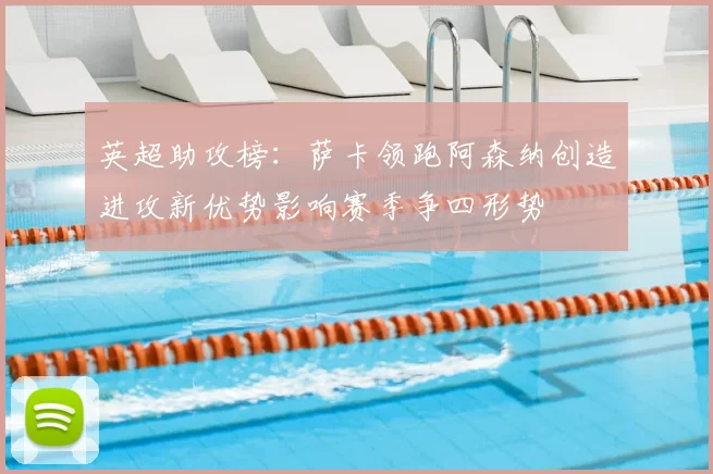 英超助攻榜：萨卡领跑阿森纳创造进攻新优势影响赛季争四形势