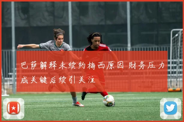 巴萨解释未续约梅西原因 财务压力成关键后续引关注