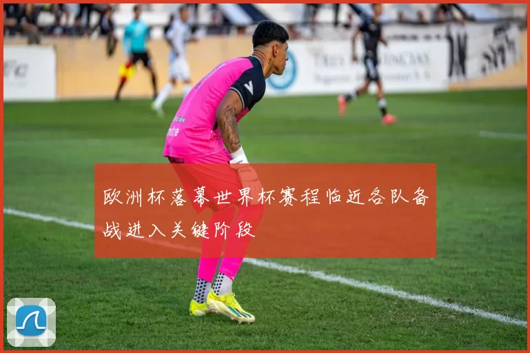欧洲杯落幕世界杯赛程临近各队备战进入关键阶段